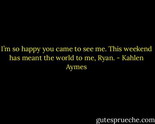 I’m so happy you came to see me. This weekend has meant the world to me, Ryan. - Kahlen Aymes