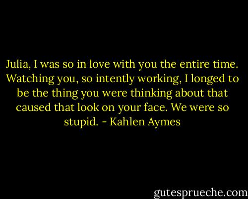 Julia, I was so in love with you the entire time. Watching you, so intently working, I longed to be the thing you were thinking about that caused that look on your face. We were so stupid. - Kahlen Aymes