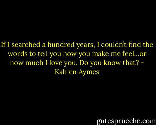 If I searched a hundred years, I couldn’t find the words to tell you how you make me feel…or how much I love you. Do you know that? - Kahlen Aymes