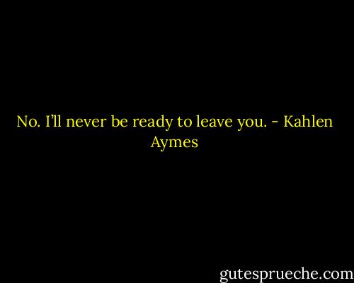 No. I’ll never be ready to leave you. - Kahlen Aymes