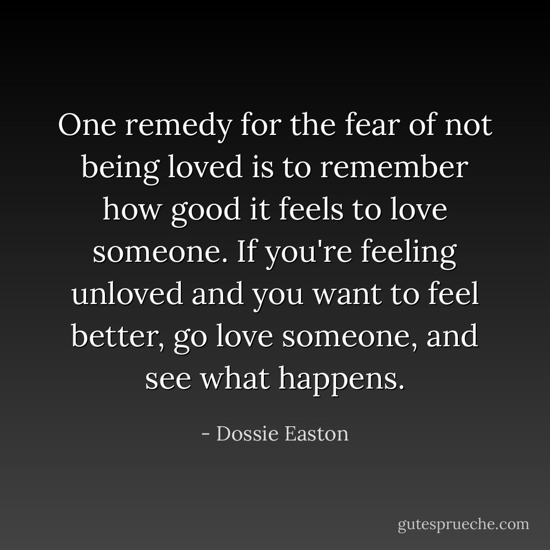 One remedy for the fear of not being loved is to remember how good it feels to love someone. If you're feeling unloved and you want to feel better, go love someone, and see what happens. - Dossie Easton