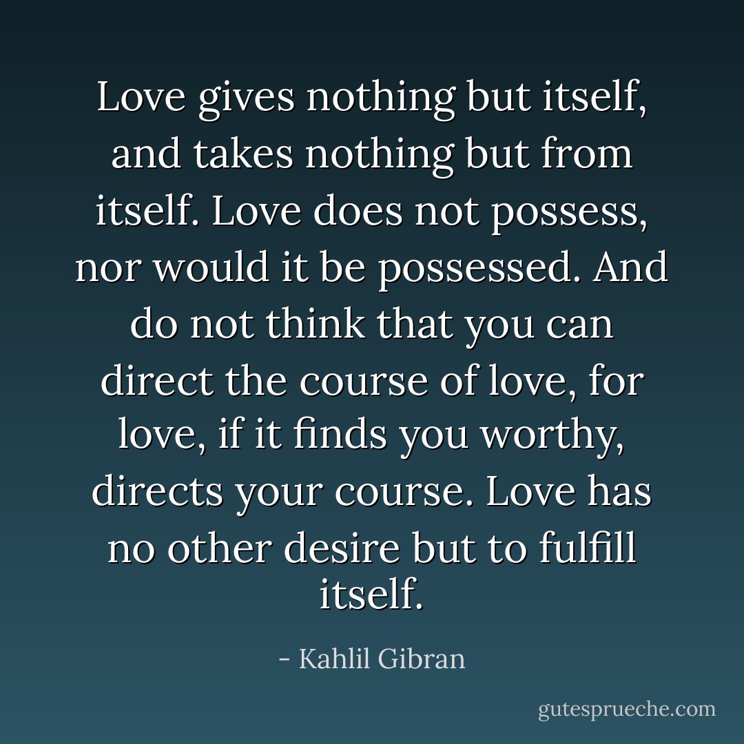 Love gives nothing but itself, and takes nothing but from itself. Love does not possess, nor would it be possessed. And do not think that you can direct the course of love, for love, if it finds you worthy, directs your course. Love has no other desire but to fulfill itself. - Kahlil Gibran