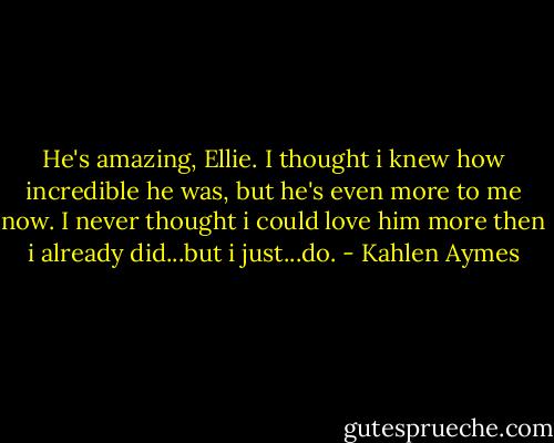 He's amazing, Ellie. I thought i knew how incredible he was, but he's even more to me now. I never thought i could love him more then i already did...but i just...do. - Kahlen Aymes
