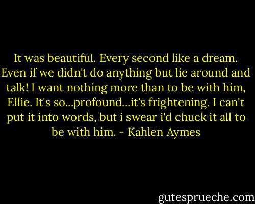 It was beautiful. Every second like a dream. Even if we didn't do anything but lie around and talk! I want nothing more than to be with him, Ellie. It's so...profound...it's frightening. I can't put it into words, but i swear i'd chuck it all to be with him. - Kahlen Aymes
