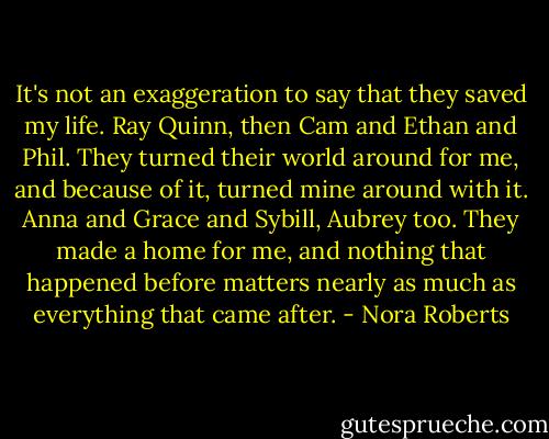 It's not an exaggeration to say that they saved my life. Ray Quinn, then Cam and Ethan and Phil. They turned their world around for me, and because of it, turned mine around with it. Anna and Grace and Sybill, Aubrey too. They made a home for me, and nothing that happened before matters nearly as much as everything that came after. - Nora Roberts