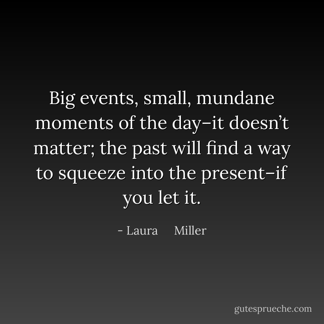 Big events, small, mundane moments of the day–it doesn’t matter; the past will find a way to squeeze into the present–if you let it. - Laura     Miller