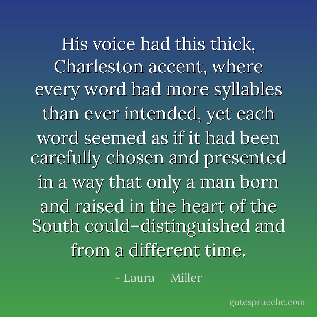 His voice had this thick, Charleston accent, where every word had more syllables than ever intended, yet each word seemed as if it had been carefully chosen and presented in a way that only a man born and raised in the heart of the South could–distinguished and from a different time. - Laura     Miller