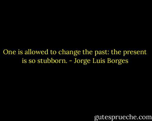 One is allowed to change the past: the present is so stubborn. - Jorge Luis Borges