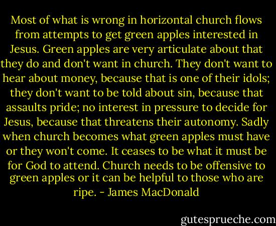 Most of what is wrong in horizontal church flows from attempts to get green apples interested in Jesus. Green apples are very articulate about that they do and don't want in church. They don't want to hear about money, because that is one of their idols; they don't want to be told about sin, because that assaults pride; no interest in pressure to decide for Jesus, because that threatens their autonomy. Sadly when church becomes what green apples must have or they won't come. It ceases to be what it must be for God to attend. Church needs to be offensive to green apples or it can be helpful to those who are ripe. - James MacDonald