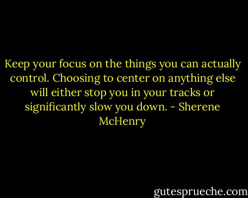 Keep your focus on the things you can actually control. Choosing to center on anything else will either stop you in your tracks or significantly slow you down. - Sherene McHenry