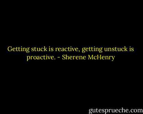 Getting stuck is reactive, getting unstuck is proactive. - Sherene McHenry