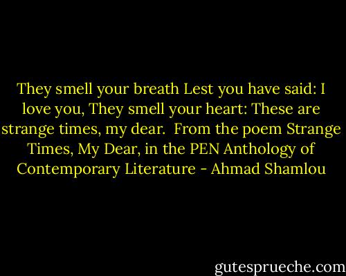 They smell your breath<br />Lest you have said: I love you,<br />They smell your heart:<br />These are strange times, my dear.<br /><br />From the poem Strange Times, My Dear, in the PEN Anthology of Contemporary Literature - Ahmad Shamlou