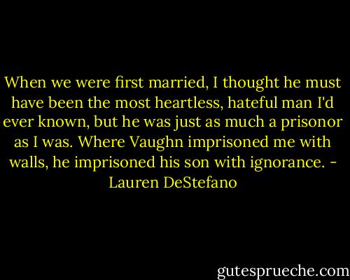 When we were first married, I thought he must have been the most heartless, hateful man I'd ever known, but he was just as much a prisonor as I was. Where Vaughn imprisoned me with walls, he imprisoned his son with ignorance. - Lauren DeStefano