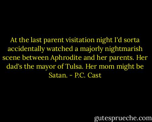 At the last parent visitation night I'd sorta accidentally watched a majorly nightmarish scene between Aphrodite and her parents. Her dad's the mayor of Tulsa. Her mom might be Satan. - P.C. Cast