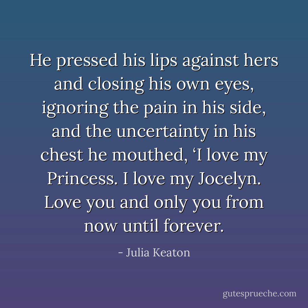He pressed his lips against hers and closing his own eyes, ignoring the pain in his side, and the uncertainty in his chest he mouthed,<br />‘I love my Princess. I love my Jocelyn. Love you and only you from now until forever. - Julia Keaton