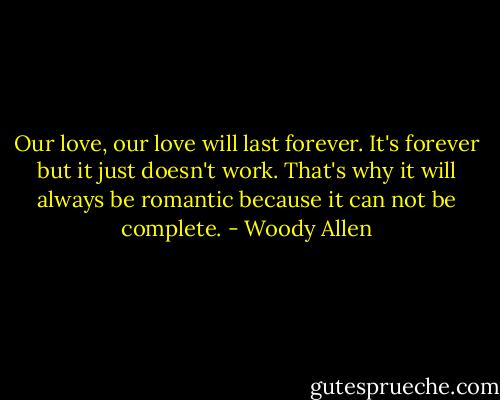 Our love, our love will last forever. It's forever but it just doesn't work. That's why it will always be romantic because it can not be complete. - Woody Allen