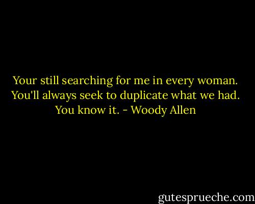 Your still searching for me in every woman. You'll always seek to duplicate what we had. You know it. - Woody Allen