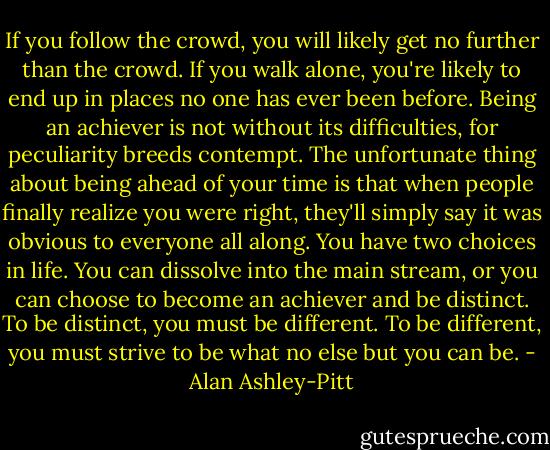 If you follow the crowd, you will likely get no further than the crowd. If you walk alone, you're likely to end up in places no one has ever been before. Being an achiever is not<br />without its difficulties, for peculiarity breeds contempt. The unfortunate thing about being ahead of your time is that when people finally realize you were right, they'll simply say it was obvious to everyone all along. You have two choices in life. You can dissolve into the main stream, or you can choose to become an achiever and be distinct. To be distinct, you must be different. To be different, you must strive to be what no else but you can be. - Alan Ashley-Pitt