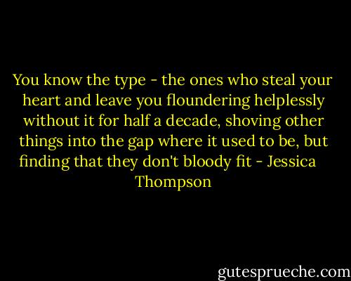 You know the type - the ones who steal your heart and leave you floundering helplessly without it for half a decade, shoving other things into the gap where it used to be, but finding that they don't bloody fit - Jessica    Thompson