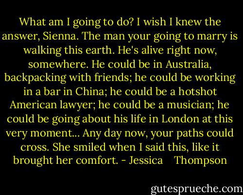 What am I going to do?<br />I wish I knew the answer, Sienna. The man your going to marry is walking this earth. He's alive right now, somewhere. He could be in Australia, backpacking with friends; he could be working in a bar in China; he could be a hotshot American lawyer; he could be a musician; he could be going about his life in London at this very moment... Any day now, your paths could cross. She smiled when I said this, like it brought her comfort. - Jessica    Thompson