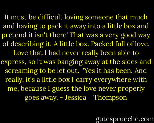 It must be difficult loving someone that much and having to pack it away into a little box and pretend it isn't there'<br />That was a very good way of describing it. A little box. Packed full of love. Love that I had never really been able to express, so it was banging away at the sides and screaming to be let out. <br />'Yes it has been. And really, it's a little box I carry everywhere with me, because I guess the love never properly goes away. - Jessica    Thompson