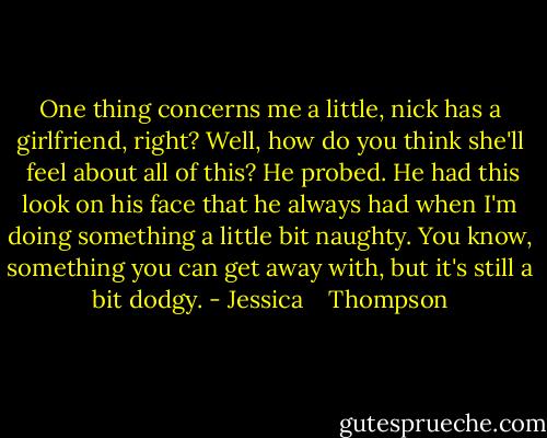 One thing concerns me a little, nick has a girlfriend, right? Well, how do you think she'll  feel about all of this? He probed. He had this look on his face that he always had when I'm doing something a little bit naughty. You know, something you can get away with, but it's still a bit dodgy. - Jessica    Thompson