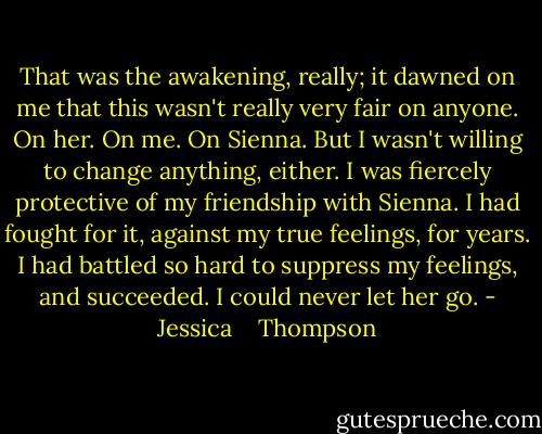 That was the awakening, really; it dawned on me that this wasn't really very fair on anyone. On her. On me. On Sienna. But I wasn't willing to change anything, either. I was fiercely protective of my friendship with Sienna. I had fought for it, against my true feelings, for years. I had battled so hard to suppress my feelings, and succeeded. I could never let her go. - Jessica    Thompson