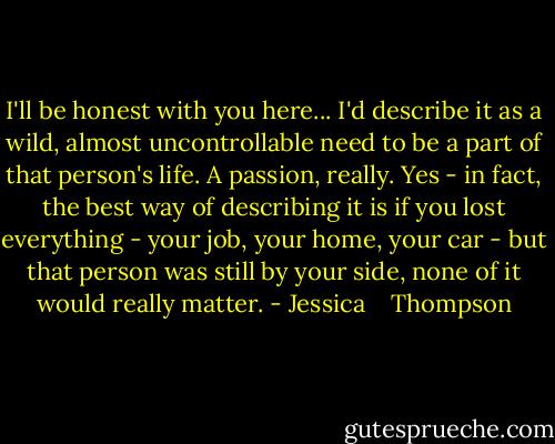 I'll be honest with you here... I'd describe it as a wild, almost uncontrollable need to be a part of that person's life. A passion, really. Yes - in fact, the best way of describing it is if you lost everything - your job, your home, your car - but that person was still by your side, none of it would really matter. - Jessica    Thompson