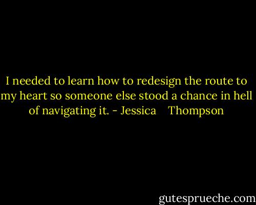 I needed to learn how to redesign the route to my heart so someone else stood a chance in hell of navigating it. - Jessica    Thompson