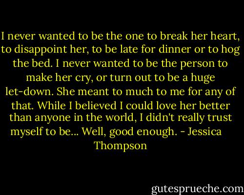 I never wanted to be the one to break her heart, to disappoint her, to be late for dinner or to hog the bed. I never wanted to be the person to make her cry, or turn out to be a huge let-down. She meant to much to me for any of that. While I believed I could love her better than anyone in the world, I didn't really trust myself to be... Well, good enough. - Jessica    Thompson