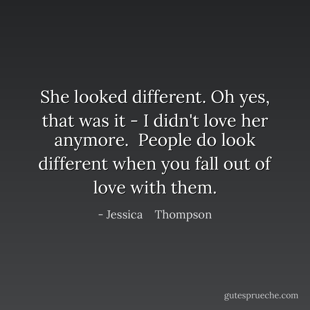 She looked different. Oh yes, that was it - I didn't love her anymore. <br />People do look different when you fall out of love with them. - Jessica    Thompson