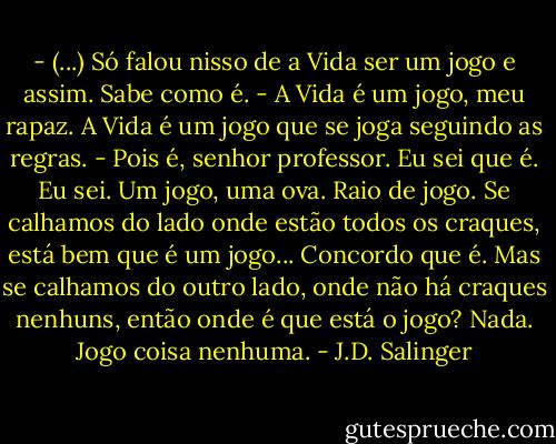 - (...) Só falou nisso de a Vida ser um jogo e assim. Sabe como é.<br />- A Vida é um jogo, meu rapaz. A Vida é um jogo que se joga seguindo as regras.<br />- Pois é, senhor professor. Eu sei que é. Eu sei.<br />Um jogo, uma ova. Raio de jogo. Se calhamos do lado onde estão todos os craques, está bem que é um jogo... Concordo que é. Mas se calhamos do outro lado, onde não há craques nenhuns, então onde é que está o jogo? Nada. Jogo coisa nenhuma. - J.D. Salinger