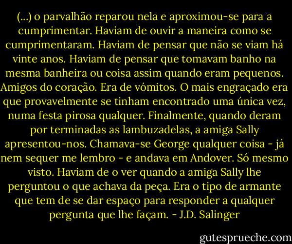 (...) o parvalhão reparou nela e aproximou-se para a cumprimentar. Haviam de ouvir a maneira como se cumprimentaram. Haviam de pensar que não se viam há vinte anos. Haviam de pensar que tomavam banho na mesma banheira ou coisa assim quando eram pequenos. Amigos do coração. Era de vómitos. O mais engraçado era que provavelmente se tinham encontrado uma única vez, numa festa pirosa qualquer. Finalmente, quando deram por terminadas as lambuzadelas, a amiga Sally apresentou-nos. Chamava-se George qualquer coisa - já nem sequer me lembro - e andava em Andover. Só mesmo visto. Haviam de o ver quando a amiga Sally lhe perguntou o que achava da peça. Era o tipo de armante que tem de se dar espaço para responder a qualquer pergunta que lhe façam. - J.D. Salinger