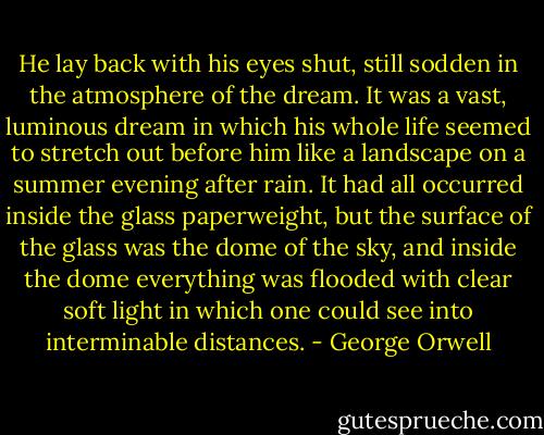 He lay back with his eyes shut, still sodden in the atmosphere of the dream. It was a vast, luminous dream in which his whole life seemed to stretch out before him like a landscape on a summer evening after rain. It had all occurred inside the glass paperweight, but the surface of the glass was the dome of the sky, and inside the dome everything was flooded with clear soft light in which one could see into interminable distances. - George Orwell