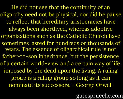 He did not see that the continuity of an oligarchy need not be physical, nor did he pause to reflect that hereditary aristocracies have always been shortlived, whereas adoptive organizations such as the Catholic Church have sometimes lasted for hundreds or thousands of years. The essence of oligarchical rule is not father-to-son inheritance, but the persistence of a certain world-view and a certain way of life, imposed by the dead upon the living. A ruling group is a ruling group so long as it can nominate its successors. - George Orwell