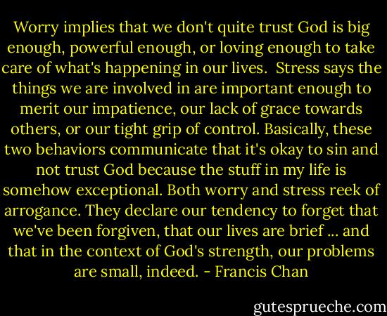 Worry implies that we don't quite trust God is big enough, powerful enough, or loving enough to take care of what's happening in our lives. <br />Stress says the things we are involved in are important enough to merit our impatience, our lack of grace towards others, or our tight grip of control.<br />Basically, these two behaviors communicate that it's okay to sin and not trust God because the stuff in my life is somehow exceptional. Both worry and stress reek of arrogance. They declare our tendency to forget that we've been forgiven, that our lives are brief ... and that in the context of God's strength, our problems are small, indeed. - Francis Chan