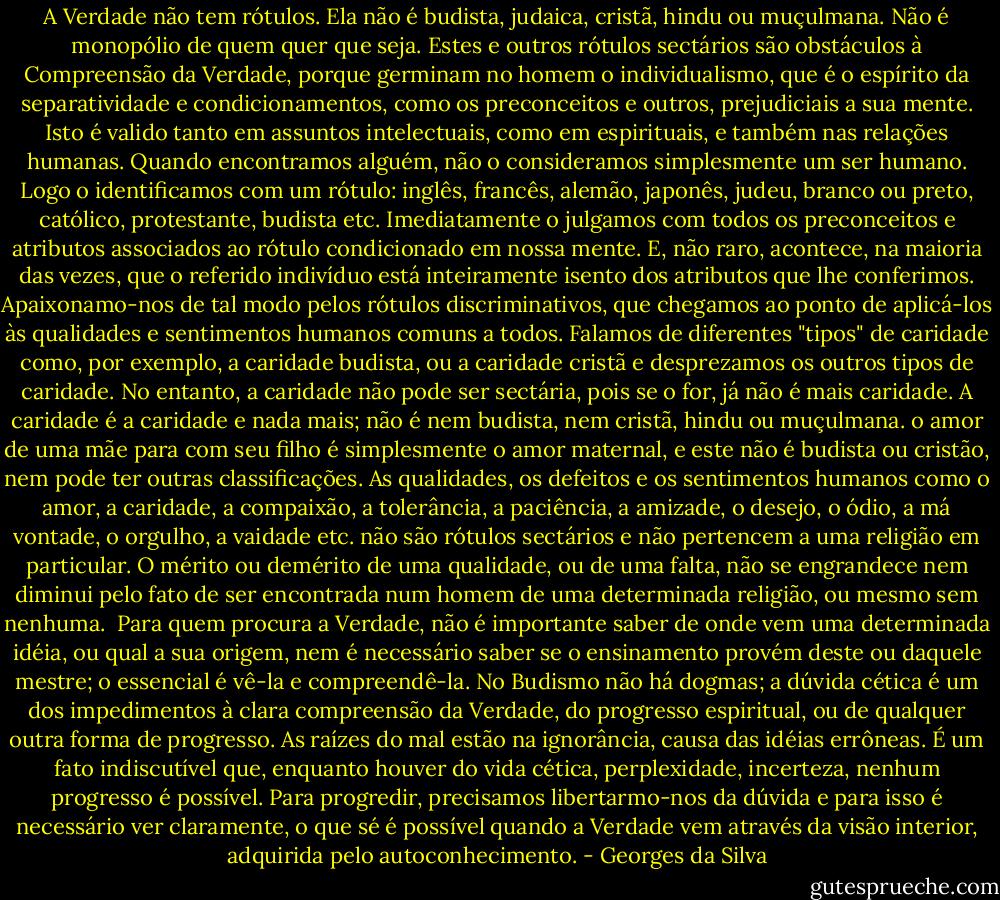 A Verdade não tem rótulos. Ela não é budista, judaica, cristã, hindu ou muçulmana. Não é monopólio de quem quer que seja. Estes e outros rótulos sectários são obstáculos à Compreensão da Verdade, porque germinam no homem o individualismo, que é o espírito da separatividade e condicionamentos, como os preconceitos e outros, prejudiciais a sua mente. Isto é valido tanto em assuntos intelectuais, como em espirituais, e também nas relações humanas. Quando encontramos alguém, não o consideramos simplesmente um ser humano. Logo o identificamos com um rótulo: inglês, francês, alemão, japonês, judeu, branco ou preto, católico, protestante, budista etc. Imediatamente o julgamos com todos os preconceitos e atributos associados ao rótulo condicionado em nossa mente. E, não raro, acontece, na maioria das vezes, que o referido indivíduo está inteiramente isento dos atributos que lhe conferimos.<br />Apaixonamo-nos de tal modo pelos rótulos discriminativos, que chegamos ao ponto de aplicá-los às qualidades e sentimentos humanos comuns a todos. Falamos de diferentes "tipos" de caridade como, por exemplo, a caridade budista, ou a caridade cristã e desprezamos os outros tipos de caridade. No entanto, a caridade não pode ser sectária, pois se o for, já não é mais caridade. A caridade é a caridade e nada mais; não é nem budista, nem cristã, hindu ou muçulmana. o amor de uma mãe para com seu filho é simplesmente o amor maternal, e este não é budista ou cristão, nem pode ter outras classificações.<br />As qualidades, os defeitos e os sentimentos humanos como o amor, a caridade, a compaixão, a tolerância, a paciência, a amizade, o desejo, o ódio, a má vontade, o orgulho, a vaidade etc. não são rótulos sectários e não pertencem a uma religião em particular. O mérito ou demérito de uma qualidade, ou de uma falta, não se engrandece nem diminui pelo fato de ser encontrada num homem de uma determinada religião, ou mesmo sem nenhuma. <br />Para quem procura a Verdade, não é importante saber de onde vem uma determinada idéia, ou qual a sua origem, nem é necessário saber se o ensinamento provém deste ou daquele mestre; o essencial é vê-la e compreendê-la. No Budismo não há dogmas; a dúvida cética é um dos impedimentos à clara compreensão da Verdade, do progresso espiritual, ou de qualquer outra forma de progresso. As raízes do mal estão na ignorância, causa das idéias errôneas. É um fato indiscutível que, enquanto houver do vida cética, perplexidade, incerteza, nenhum progresso é possível. Para progredir, precisamos libertarmo-nos da dúvida e para isso é necessário ver claramente, o que sé é possível quando a Verdade vem através da visão interior, adquirida pelo autoconhecimento. - Georges da Silva