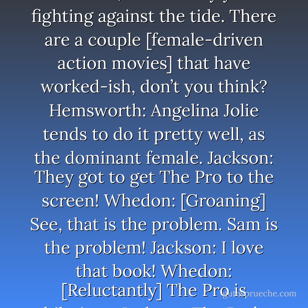 Whedon: Studios will tell you: A woman cannot headline an action movie. After The Hunger Games they might stop telling you that a little bit. Whatever you think of the movie, it’s done a great service. And after The Avengers, I think it’s changing.<br />Johansson: A lot of the female superhero movies just suck really badly.<br />Whedon: The suck factor is not small.<br />Johansson: They are really not well made, and already you’re fighting against the tide. There are a couple [female-driven action movies] that have worked-ish, don’t you think?<br />Hemsworth: Angelina Jolie tends to do it pretty well, as the dominant female.<br />Jackson: They got to get The Pro to the screen!<br />Whedon: [Groaning] See, that is the problem. Sam is the problem!<br />Jackson: I love that book!<br />Whedon: [Reluctantly] The Pro is hilarious.<br />Jackson: The Pro’s hilarious. [To the group] You ever see or hear of it?<br />Johansson: No, what’s The Pro?<br />Jackson: It’s [a comic book] about a hooker who gets super powers!<br />Johansson: [Pauses] That is exactly the problem right there.<br />Whedon: That’s why I wasn’t going to bring up The Pro!<br /><br />(From an Entertainment Weekly interview) - Joss Whedon