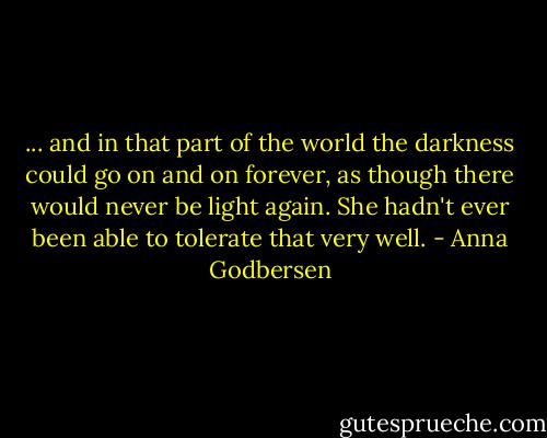 ... and in that part of the world the darkness could go on and on forever, as though there would never be light again. She hadn't ever been able to tolerate that very well. - Anna Godbersen