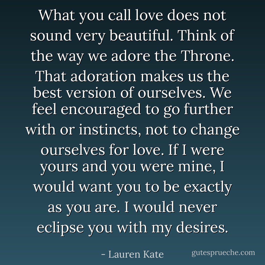 What you call love does not sound very beautiful. Think of the way we adore the Throne. That adoration makes us the best version of ourselves. We feel encouraged to go further with or instincts, not to change ourselves for love. If I were yours and you were mine, I would want you to be exactly as you are. I would never eclipse you with my desires. - Lauren Kate