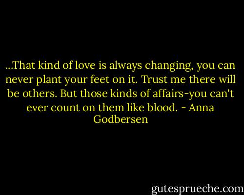 ...That kind of love is always changing, you can never plant your feet on it. Trust me there will be others. But those kinds of affairs-you can't ever count on them like blood. - Anna Godbersen