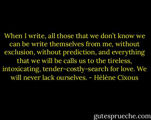 When I write, all those that we don’t know we can be write themselves from me, without exclusion, without prediction, and everything that we will be calls us to the tireless, intoxicating, tender-costly-search for love. We will never lack ourselves. - Hélène Cixous