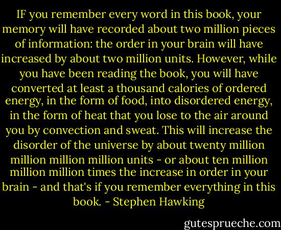 IF you remember every word in this book, your memory will have recorded about two million pieces of information: the order in your brain will have increased by about two million units. However, while you have been reading the book, you will have converted at least a thousand calories of ordered energy, in the form of food, into disordered energy, in the form of heat that you lose to the air around you by convection and sweat. This will increase the disorder of the universe by about twenty million million million million units - or about ten million million million times the increase in order in your brain - and that's if you remember everything in this book. - Stephen Hawking