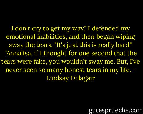 I don't cry to get my way," I defended my emotional inabilities, and then began wiping away the tears. "It's just this is really hard."<br />"Annalisa, if I thought for one second that the tears were fake, you wouldn't sway me. But, I've never seen so many honest tears in my life. - Lindsay Delagair