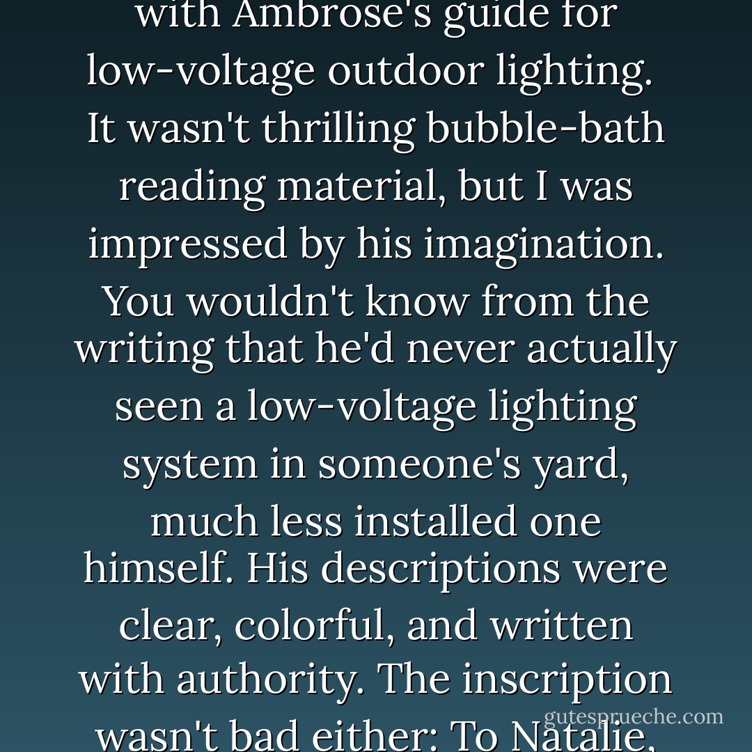 I refilled the wineglass and took it with me for a nice long bubble bath, where I settled in with Ambrose's guide for low-voltage outdoor lighting.<br /><br />It wasn't thrilling bubble-bath reading material, but I was impressed by his imagination. You wouldn't know from the writing that he'd never actually seen a low-voltage lighting system in someone's yard, much less installed one himself. His descriptions were clear, colorful, and written with authority. The inscription wasn't bad either: To Natalie, You're a high-voltage system as far as I am concerned. - Lee Goldberg