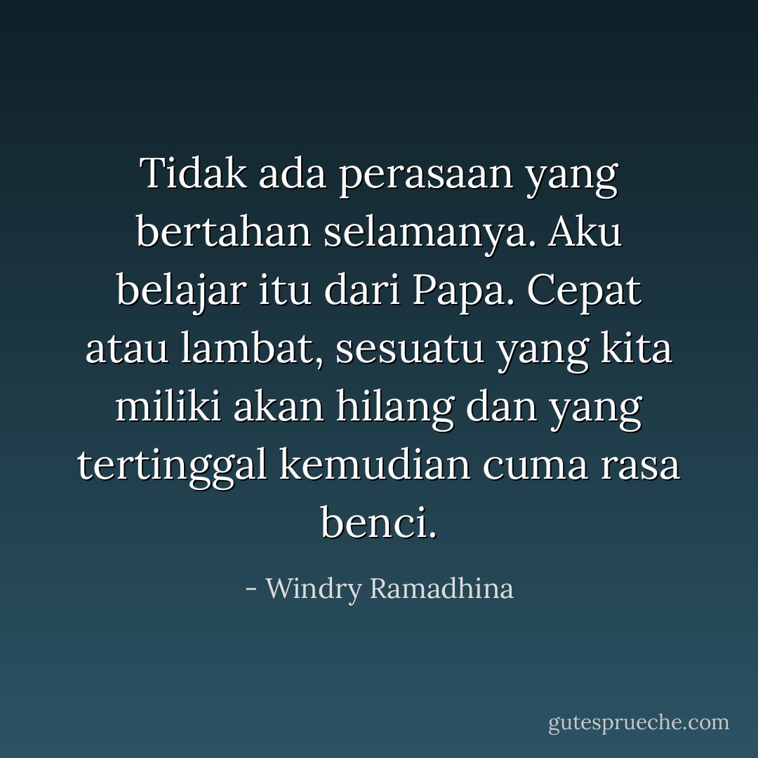 Tidak ada perasaan yang bertahan selamanya. Aku belajar itu dari Papa. Cepat atau lambat, sesuatu yang kita miliki akan hilang dan yang tertinggal kemudian cuma rasa benci. - Windry Ramadhina