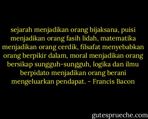 sejarah menjadikan orang bijaksana, puisi menjadikan orang fasih lidah, matematika menjadikan orang cerdik, filsafat menyebabkan orang berpikir dalam, moral menjadikan orang bersikap sungguh-sungguh, logika dan ilmu berpidato menjadikan orang berani mengeluarkan pendapat. - Francis Bacon