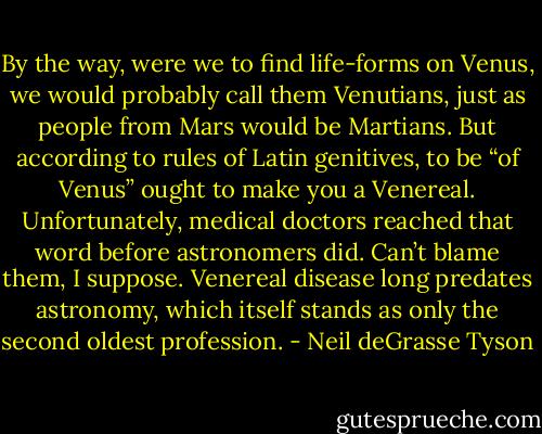 By the way, were we to find life-forms on Venus, we would probably call them Venutians, just as people from Mars would be Martians. But according to rules of Latin genitives, to be “of Venus” ought to make you a Venereal. Unfortunately, medical doctors reached that word before astronomers did. Can’t blame them, I suppose. Venereal disease long predates astronomy, which itself stands as only the second oldest profession. - Neil deGrasse Tyson
