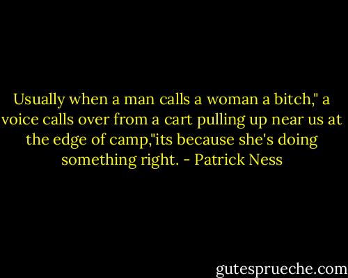 Usually when a man calls a woman a bitch," a voice calls over from a cart pulling up near us at the edge of camp,"its because she's doing something right. - Patrick Ness