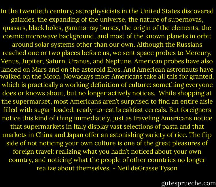 In the twentieth century, astrophysicists in the United States discovered galaxies, the expanding of the universe, the nature of supernovas, quasars, black holes, gamma-ray bursts, the origin of the elements, the cosmic microwave background, and most of the known planets in orbit around solar systems other than our own. Although the Russians reached one or two places before us, we sent space probes to Mercury, Venus, Jupiter, Saturn, Uranus, and Neptune. American probes have also landed on Mars and on the asteroid Eros. And American astronauts have walked on the Moon. Nowadays most Americans take all this for granted, which is practically a working definition of culture: something everyone does or knows about, but no longer actively notices.<br /><br />While shopping at the supermarket, most Americans aren’t surprised to find an entire aisle filled with sugar-loaded, ready-to-eat breakfast cereals. But foreigners notice this kind of thing immediately, just as traveling Americans notice that supermarkets in Italy display vast selections of pasta and that markets in China and Japan offer an astonishing variety of rice. The flip side of not noticing your own culture is one of the great pleasures of foreign travel: realizing what you hadn’t noticed about your own country, and noticing what the people of other countries no longer realize about themselves. - Neil deGrasse Tyson